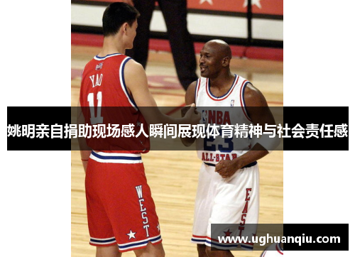 姚明亲自捐助现场感人瞬间展现体育精神与社会责任感