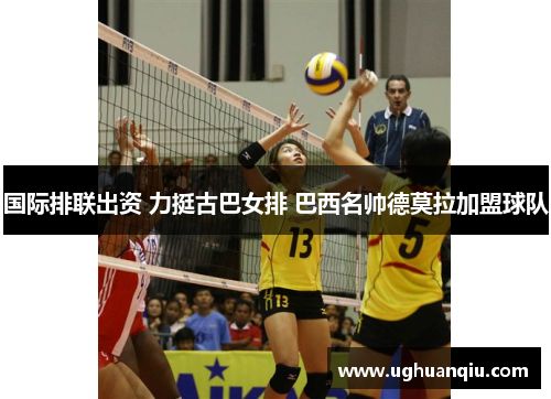 国际排联出资 力挺古巴女排 巴西名帅德莫拉加盟球队