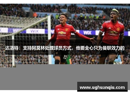 达洛特：支持阿莫林处理球员方式，他要全心只为曼联效力的